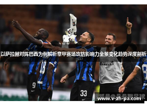 以萨拉赫对阵巴西为例解析意甲赛场攻防影响力全景变化趋势深度剖析 以萨拉赫对阵巴西为例解析意甲赛场攻防影响力全景变化趋势深度剖析