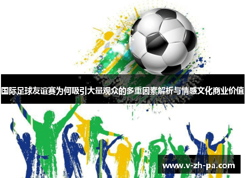 国际足球友谊赛为何吸引大量观众的多重因素解析与情感文化商业价值 国际足球友谊赛为何吸引大量观众的多重因素解析与情感文化商业价值
