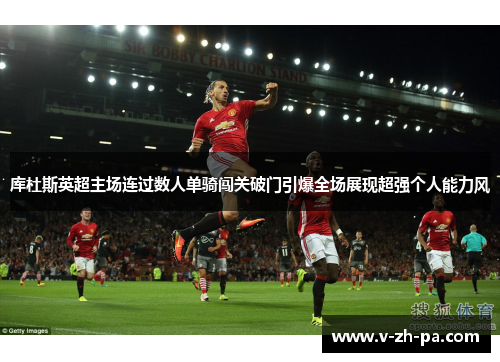 库杜斯英超主场连过数人单骑闯关破门引爆全场展现超强个人能力风 库杜斯英超主场连过数人单骑闯关破门引爆全场展现超强个人能力风