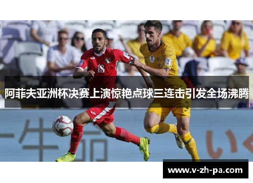 阿菲夫亚洲杯决赛上演惊艳点球三连击引发全场沸腾 阿菲夫亚洲杯决赛上演惊艳点球三连击引发全场沸腾