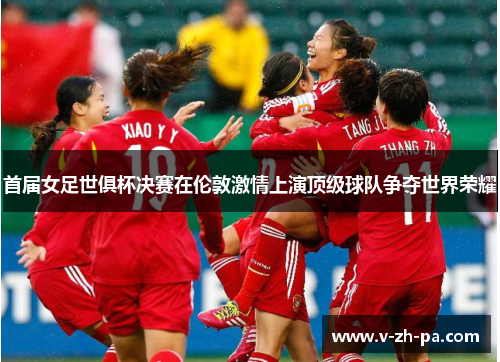 首届女足世俱杯决赛在伦敦激情上演顶级球队争夺世界荣耀 首届女足世俱杯决赛在伦敦激情上演顶级球队争夺世界荣耀