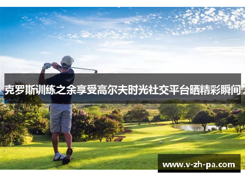 克罗斯训练之余享受高尔夫时光社交平台晒精彩瞬间 克罗斯训练之余享受高尔夫时光社交平台晒精彩瞬间