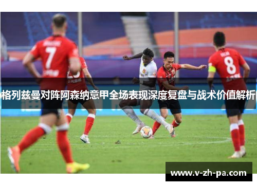 格列兹曼对阵阿森纳意甲全场表现深度复盘与战术价值解析