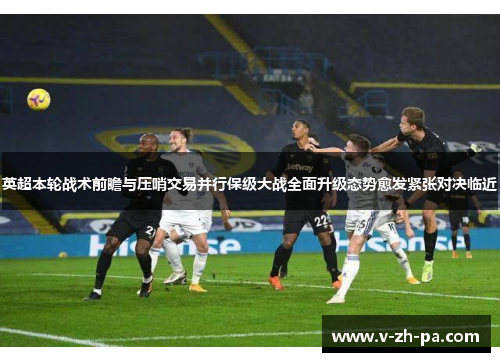英超本轮战术前瞻与压哨交易并行保级大战全面升级态势愈发紧张对决临近